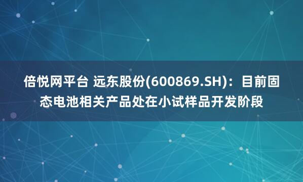 倍悦网平台 远东股份(600869.SH)：目前固态电池相关产品处在小试样品开发阶段