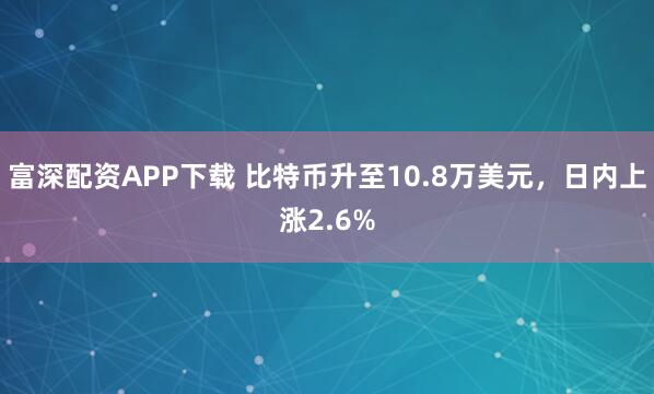 富深配资APP下载 比特币升至10.8万美元，日内上涨2.6%