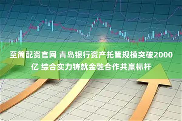 至简配资官网 青岛银行资产托管规模突破2000亿 综合实力铸就金融合作共赢标杆
