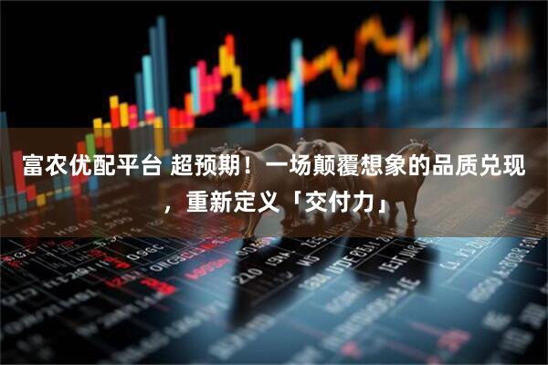 富农优配平台 超预期！一场颠覆想象的品质兑现，重新定义「交付力」