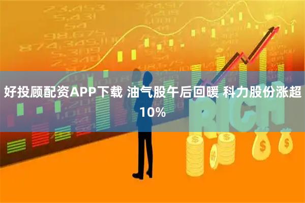 好投顾配资APP下载 油气股午后回暖 科力股份涨超10%