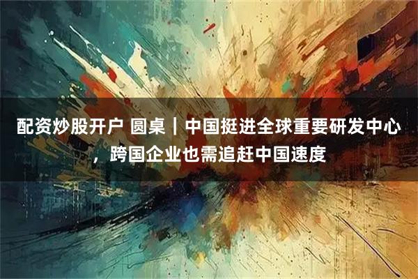 配资炒股开户 圆桌｜中国挺进全球重要研发中心，跨国企业也需追赶中国速度