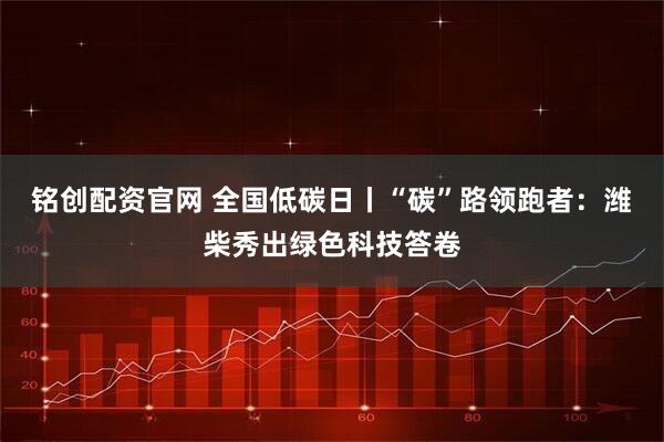 铭创配资官网 全国低碳日丨“碳”路领跑者：潍柴秀出绿色科技答卷