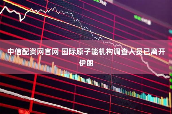 中信配资网官网 国际原子能机构调查人员已离开伊朗