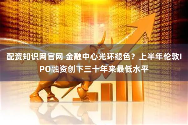 配资知识网官网 金融中心光环褪色？上半年伦敦IPO融资创下三十年来最低水平
