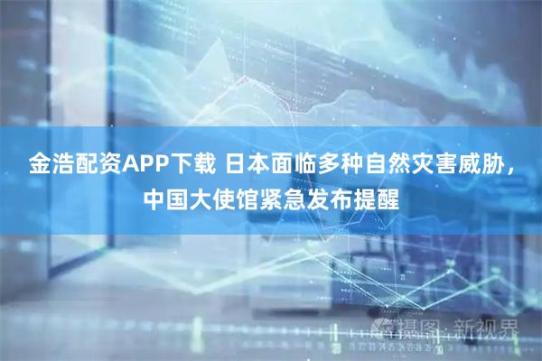 金浩配资APP下载 日本面临多种自然灾害威胁，中国大使馆紧急发布提醒