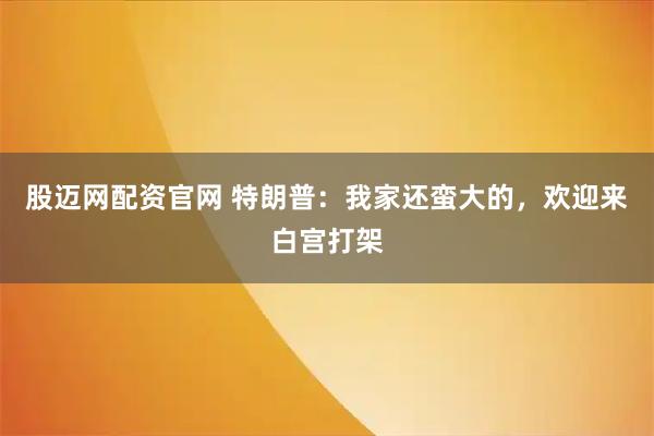 股迈网配资官网 特朗普：我家还蛮大的，欢迎来白宫打架