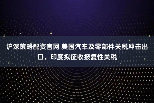 沪深策略配资官网 美国汽车及零部件关税冲击出口，印度拟征收报复性关税