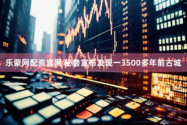 乐蒙网配资官网 秘鲁宣布发现一3500多年前古城
