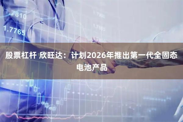 股票杠杆 欣旺达：计划2026年推出第一代全固态电池产品