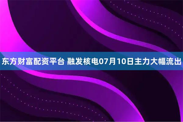 东方财富配资平台 融发核电07月10日主力大幅流出