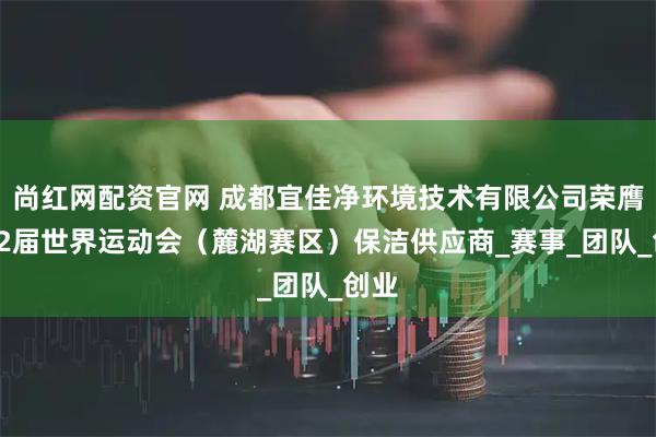 尚红网配资官网 成都宜佳净环境技术有限公司荣膺第12届世界运动会（麓湖赛区）保洁供应商_赛事_团队_创业