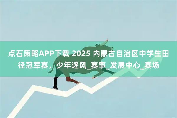 点石策略APP下载 2025 内蒙古自治区中学生田径冠军赛，少年逐风_赛事_发展中心_赛场