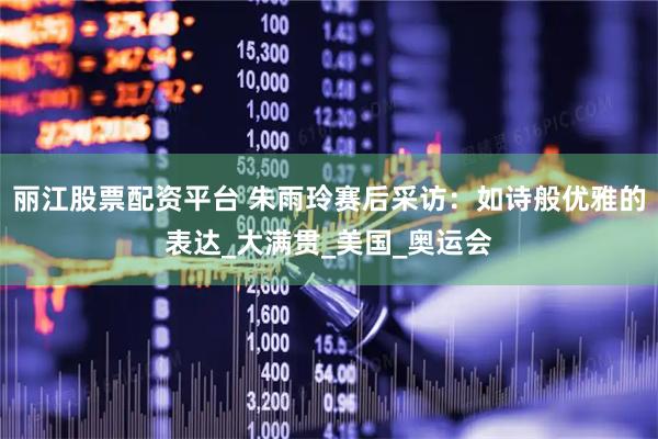 丽江股票配资平台 朱雨玲赛后采访：如诗般优雅的表达_大满贯_美国_奥运会