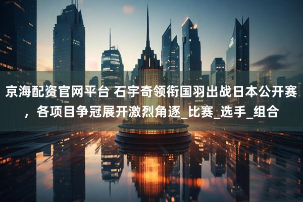 京海配资官网平台 石宇奇领衔国羽出战日本公开赛，各项目争冠展开激烈角逐_比赛_选手_组合