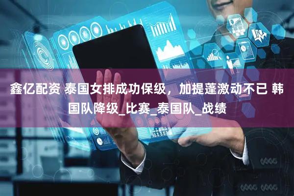 鑫亿配资 泰国女排成功保级，加提蓬激动不已 韩国队降级_比赛_泰国队_战绩