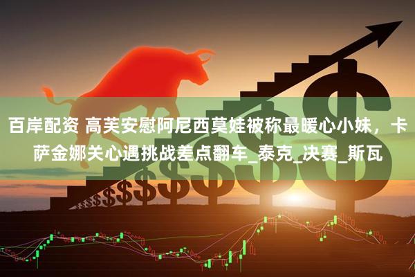 百岸配资 高芙安慰阿尼西莫娃被称最暖心小妹，卡萨金娜关心遇挑战差点翻车_泰克_决赛_斯瓦