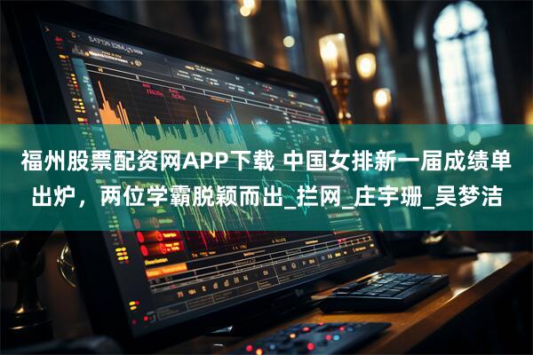 福州股票配资网APP下载 中国女排新一届成绩单出炉，两位学霸脱颖而出_拦网_庄宇珊_吴梦洁