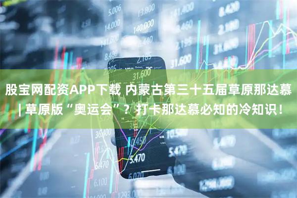 股宝网配资APP下载 内蒙古第三十五届草原那达慕 | 草原版“奥运会”？打卡那达慕必知的冷知识！