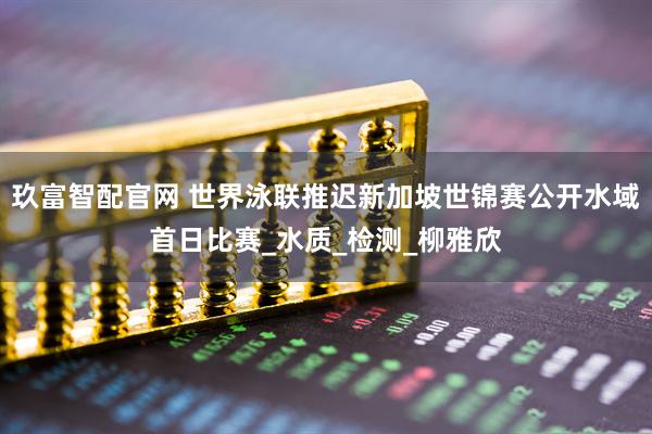 玖富智配官网 世界泳联推迟新加坡世锦赛公开水域首日比赛_水质_检测_柳雅欣