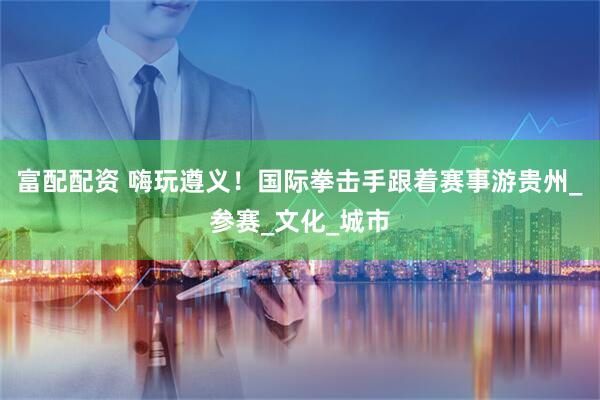富配配资 嗨玩遵义！国际拳击手跟着赛事游贵州_参赛_文化_城市