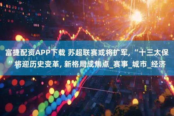 富捷配资APP下载 苏超联赛或将扩军, “十三太保”将迎历史变革, 新格局成焦点_赛事_城市_经济