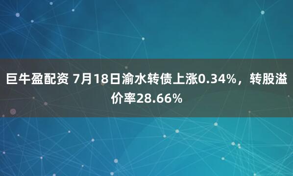 巨牛盈配资 7月18日渝水转债上涨0.34%，转股溢价率28.66%
