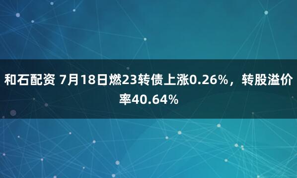 和石配资 7月18日燃23转债上涨0.26%，转股溢价率40.64%
