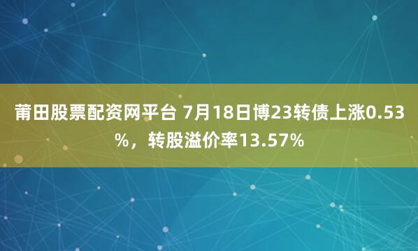莆田股票配资网平台 7月18日博23转债上涨0.53%，转股溢价率13.57%