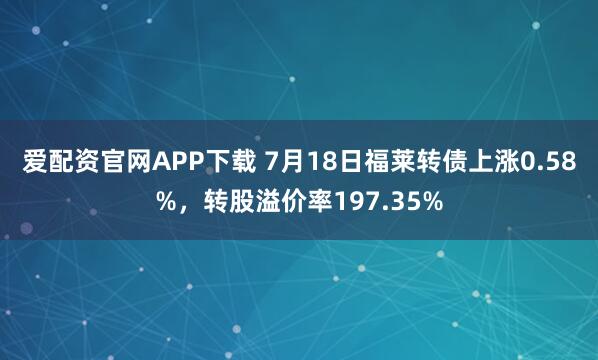 爱配资官网APP下载 7月18日福莱转债上涨0.58%，转股溢价率197.35%