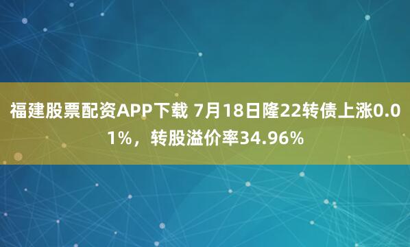 福建股票配资APP下载 7月18日隆22转债上涨0.01%，转股溢价率34.96%