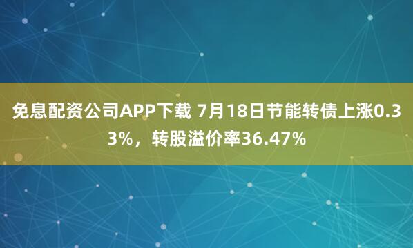 免息配资公司APP下载 7月18日节能转债上涨0.33%，转股溢价率36.47%