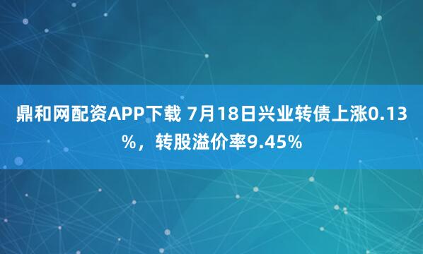 鼎和网配资APP下载 7月18日兴业转债上涨0.13%，转股溢价率9.45%
