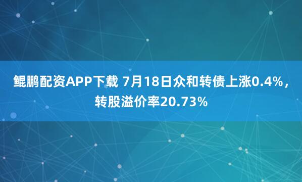 鲲鹏配资APP下载 7月18日众和转债上涨0.4%，转股溢价率20.73%