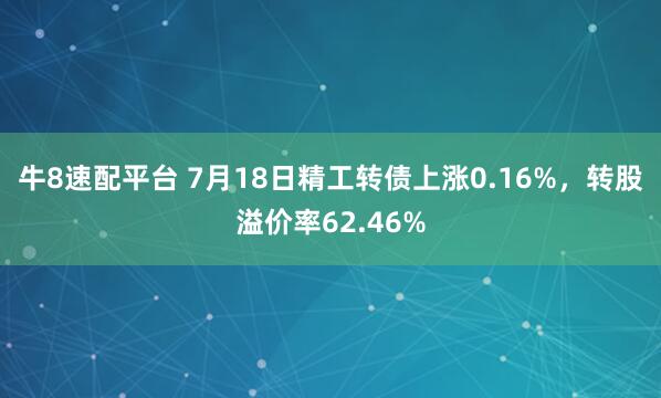 牛8速配平台 7月18日精工转债上涨0.16%，转股溢价率62.46%