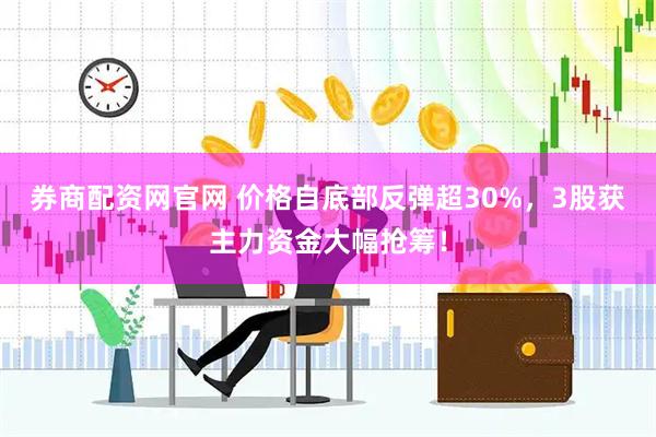 券商配资网官网 价格自底部反弹超30%，3股获主力资金大幅抢筹！