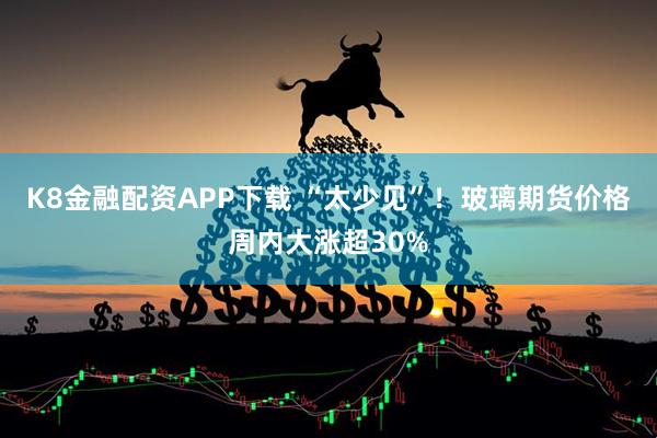 K8金融配资APP下载 “太少见”！玻璃期货价格周内大涨超30%