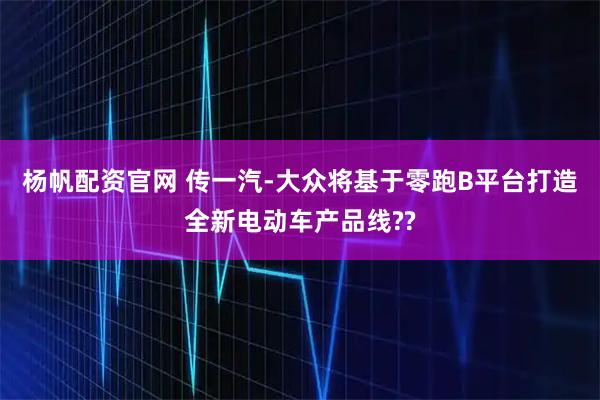 杨帆配资官网 传一汽-大众将基于零跑B平台打造全新电动车产品线??