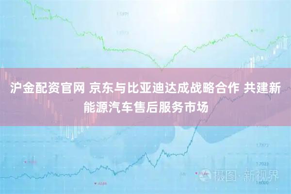 沪金配资官网 京东与比亚迪达成战略合作 共建新能源汽车售后服务市场