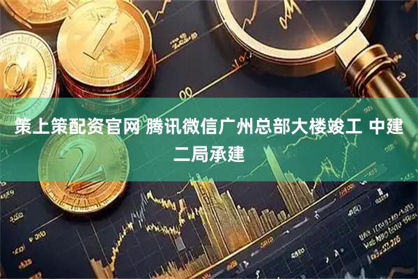 策上策配资官网 腾讯微信广州总部大楼竣工 中建二局承建