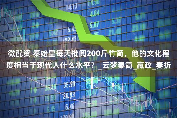 微配资 秦始皇每天批阅200斤竹简，他的文化程度相当于现代人什么水平？_云梦秦简_嬴政_奏折