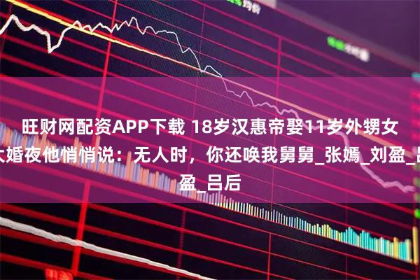旺财网配资APP下载 18岁汉惠帝娶11岁外甥女，大婚夜他悄悄说：无人时，你还唤我舅舅_张嫣_刘盈_吕后