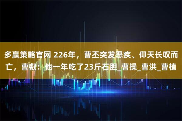 多赢策略官网 226年，曹丕突发恶疾、仰天长叹而亡，曹叡：他一年吃了23斤石胆_曹操_曹洪_曹植