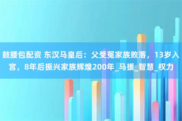 鼓腰包配资 东汉马皇后：父受冤家族败落，13岁入宫，8年后振兴家族辉煌200年_马援_智慧_权力