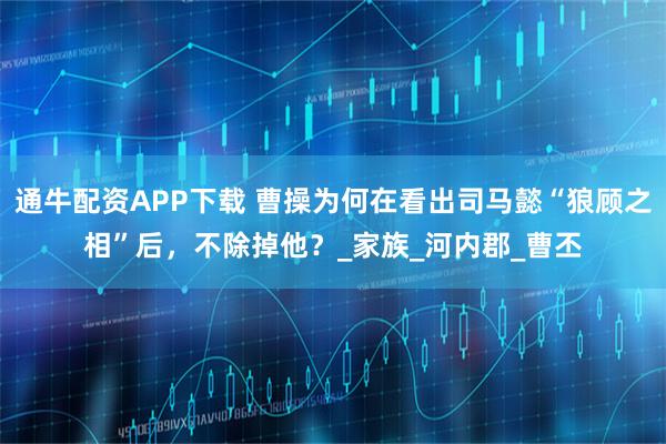 通牛配资APP下载 曹操为何在看出司马懿“狼顾之相”后，不除掉他？_家族_河内郡_曹丕