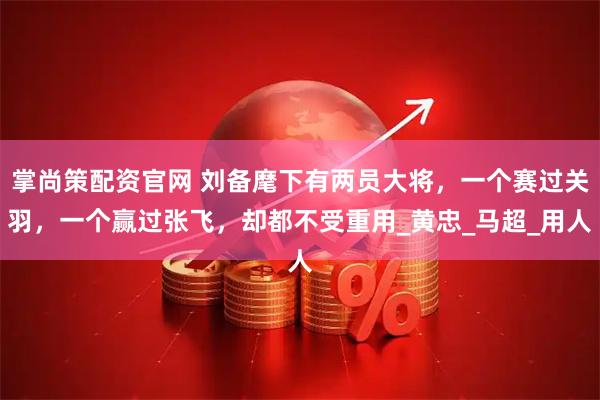 掌尚策配资官网 刘备麾下有两员大将，一个赛过关羽，一个赢过张飞，却都不受重用_黄忠_马超_用人