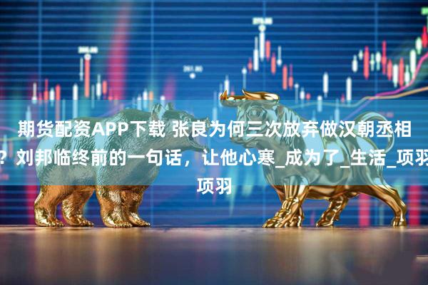 期货配资APP下载 张良为何三次放弃做汉朝丞相？刘邦临终前的一句话，让他心寒_成为了_生活_项羽