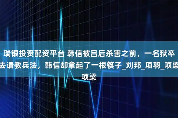 瑞银投资配资平台 韩信被吕后杀害之前，一名狱卒去请教兵法，韩信却拿起了一根筷子_刘邦_项羽_项梁