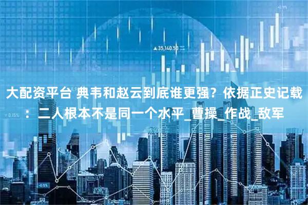 大配资平台 典韦和赵云到底谁更强？依据正史记载：二人根本不是同一个水平_曹操_作战_敌军