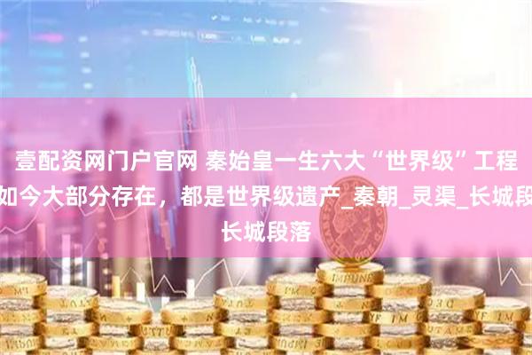 壹配资网门户官网 秦始皇一生六大“世界级”工程，如今大部分存在，都是世界级遗产_秦朝_灵渠_长城段落